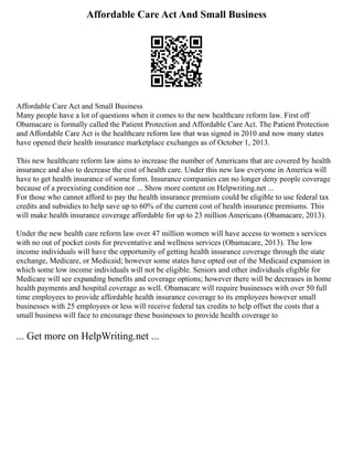 Affordable Care Act And Small Business
Affordable Care Act and Small Business
Many people have a lot of questions when it comes to the new healthcare reform law. First off
Obamacare is formally called the Patient Protection and Affordable Care Act. The Patient Protection
and Affordable Care Act is the healthcare reform law that was signed in 2010 and now many states
have opened their health insurance marketplace exchanges as of October 1, 2013.
This new healthcare reform law aims to increase the number of Americans that are covered by health
insurance and also to decrease the cost of health care. Under this new law everyone in America will
have to get health insurance of some form. Insurance companies can no longer deny people coverage
because of a preexisting condition nor ... Show more content on Helpwriting.net ...
For those who cannot afford to pay the health insurance premium could be eligible to use federal tax
credits and subsidies to help save up to 60% of the current cost of health insurance premiums. This
will make health insurance coverage affordable for up to 23 million Americans (Obamacare, 2013).
Under the new health care reform law over 47 million women will have access to women s services
with no out of pocket costs for preventative and wellness services (Obamacare, 2013). The low
income individuals will have the opportunity of getting health insurance coverage through the state
exchange, Medicare, or Medicaid; however some states have opted out of the Medicaid expansion in
which some low income individuals will not be eligible. Seniors and other individuals eligible for
Medicare will see expanding benefits and coverage options; however there will be decreases in home
health payments and hospital coverage as well. Obamacare will require businesses with over 50 full
time employees to provide affordable health insurance coverage to its employees however small
businesses with 25 employees or less will receive federal tax credits to help offset the costs that a
small business will face to encourage these businesses to provide health coverage to
... Get more on HelpWriting.net ...
 