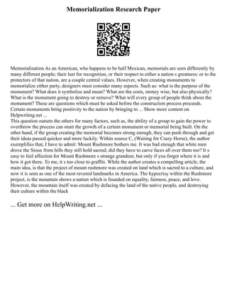 Memorialization Research Paper
Memorialization As an American, who happens to be half Mexican, memorials are seen differently by
many different people; their lust for recognition, or their respect to either a nation s greatness; or to the
protectors of that nation, are a couple central values. However, when creating monuments to
memorialize either party, designers must consider many aspects. Such as: what is the purpose of the
monument? What does it symbolise and mean? What are the costs, money wise, but also physically?
What is the monument going to destroy or remove? What will every group of people think about the
monument? These are questions which must be asked before the construction process proceeds.
Certain monuments bring positivity to the nation by bringing to ... Show more content on
Helpwriting.net ...
This question outsets the others for many factors, such as, the ability of a group to gain the power to
overthrow the process can stunt the growth of a certain monument or memorial being built. On the
other hand, if the group creating the memorial becomes strong enough, they can push through and get
their ideas passed quicker and more luckily. Within source C, (Waiting for Crazy Horse), the author
exemplifies that, I have to admit: Mount Rushmore bothers me. It was bad enough that white men
drove the Sioux from hills they still hold sacred; did they have to carve faces all over them too? It s
easy to feel affection for Mount Rushmore s strange grandeur, but only if you forget where it is and
how it got there. To me, it s too close to graffiti. While the author creates a compelling article, the
main idea, is that the project of mount rushmore was created on land which is sacred to a culture, and
now it is seen as one of the most revered landmarks in America. The hypocrisy within the Rushmore
project, is the mountain shows a nation which is founded on equality, fairness, peace, and love.
However, the mountain itself was created by defacing the land of the native people, and destroying
their culture within the black
... Get more on HelpWriting.net ...
 