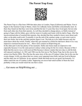 The Parent Trap Essay
The Parent Trap is a film from 1998 that takes place in London, Napa (California) and Maine. First it
begins in the Summer Camp in Maine, where two redheads Annie and Hallie coincidentally meet. In
there they found out that they were twins and that the last 12 years they have lived apart, but not only
from each other also from their parents. As well they decided to change places, so Hallie instead of
going to Napa with his father, goes with her mom to London and Annie with his dad to Napa. After the
unconventional plan of reunited their parents, they decided that they needed to know more about each
other, so the plan could work. Eventually it was the end of the summer camp, so each sister went to
their new home, but in the end their parents figure it out. The kids try to be subtle because only her
mom knew about the switch. Finally, when they get reunited in a Hotel his dad knew about it in a very
impressive moment because he was ... Show more content on Helpwriting.net ...
In the other part it also has plenty of fun moments. Hallie and Annie made an impressive role
especially because it was the same person Lindsay Lohan acting for the two sisters. Because of this I
think that this movie was a well received film because it doesn t matter that now days is old the kids
still enjoyed watching it. In 1961 and 1986 was the first movie The Parent Trap, but in this movie the
actress was Hayley Mills. This film has the same story of the one of Lindsay Lohan, but in this one the
events change, it tells you about that two sisters were separated since birth, and one lived in Boston
and the other one in California. In my opinion I think that both movies are good, but honestly, I´d
rather watch the one of Lindsay Lohan. Supposing you never had watch neither of them the most
probably is that you would watch the one that is more
... Get more on HelpWriting.net ...
 
