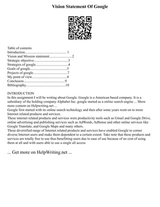 Vision Statement Of Google
Table of contents
Introduction............................................... 1
Vision and Mission statement..........................2
Strategic objective.......................................3
Strategies of google.....................................4
Goals of google..........................................5
Projects of google.......................................7
My point of view........................................8
Conclusion...............................................9
Bibliography.............................................10
INTRODUCTION
In this assignment I will be writing about Google. Google is a American based company. It is a
subsidiary of the holding company Alphabet Inc. google started as a online search engine ... Show
more content on Helpwriting.net ...
Google first started with its online search technology and then after some years went on to more
Internet related products and services.
These internet related products and services were productivity tools such as Gmail and Google Drive,
online advertising and publishing services such as AdWords, AdSense and other online services like
Google Translate, and Google Maps and many others.
These diversified range of Internet related products and services have enabled Google to corner
diverse Internet users and make them dependent to a certain extent. Take note that these products and
services are totally free to use thus benefitting users due to ease of use because of no cost of using
them at all and with users able to use a single all access
... Get more on HelpWriting.net ...
 