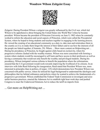 Woodrow Wilson Zeitgeist Essay
Zeitgeist: During President Wilson s zeitgeist was greatly influenced by the Civil war, which led
Wilson to be apprehensive about bringing the United States into World War I when he became
president. Wilson became the president of Princeton University on June 9, 1902 where he constantly
worked to reform the education and social aspects of Princeton, which were called the Preceptorial
System, where he hoped to bring students and teachers together in engaging in the learning process.
He viewed the creating of an educational community as a duty to, take men and reintroduce them to
the country as it is; to make them forget the interest of their fathers and to see how the interests of all
the people are linked together, (Clements, 29). Where ... Show more content on Helpwriting.net ...
During his presidency at Princeton, he fought against clubs based on exclusivity, where his
progressive reforms clashed with the wealthy trustees. Wilson was more concerned with forming a
system where students would be encouraged to self learn and have access to their professors as well as
having a community that would not only benefit the wealthy and privileged students. During his
presidency, Wilson instigated various reforms to benefit the population where the reformations
ensured that the U.S government would work towards improving the livelihood of its citizens. In an
interview with John Reed following his inauguration, Reed stated that President Wilson was, more
interested in principles than in politics, (Cooper, 125) which demonstrates how President Wilson was
concerned with public service, where he utilized his legal background to understand the ideologies and
philosophies that lay behind ordinances and policies where he wanted to achieve the fundamentals of a
progressive government. Wilson established the Federal Trade Commission to investigate and seize
unfair business practices, enacted the Adamson Act to establish right hour work days and pushed
Congress to enact the Underwood Simmons Act to reduce the tariff on imports from
... Get more on HelpWriting.net ...
 