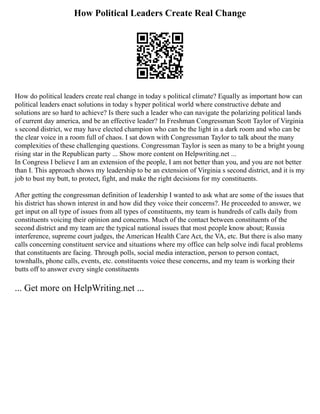 How Political Leaders Create Real Change
How do political leaders create real change in today s political climate? Equally as important how can
political leaders enact solutions in today s hyper political world where constructive debate and
solutions are so hard to achieve? Is there such a leader who can navigate the polarizing political lands
of current day america, and be an effective leader? In Freshman Congressman Scott Taylor of Virginia
s second district, we may have elected champion who can be the light in a dark room and who can be
the clear voice in a room full of chaos. I sat down with Congressman Taylor to talk about the many
complexities of these challenging questions. Congressman Taylor is seen as many to be a bright young
rising star in the Republican party ... Show more content on Helpwriting.net ...
In Congress I believe I am an extension of the people, I am not better than you, and you are not better
than I. This approach shows my leadership to be an extension of Virginia s second district, and it is my
job to bust my butt, to protect, fight, and make the right decisions for my constituents.
After getting the congressman definition of leadership I wanted to ask what are some of the issues that
his district has shown interest in and how did they voice their concerns?. He proceeded to answer, we
get input on all type of issues from all types of constituents, my team is hundreds of calls daily from
constituents voicing their opinion and concerns. Much of the contact between constituents of the
second district and my team are the typical national issues that most people know about; Russia
interference, supreme court judges, the American Health Care Act, the VA, etc. But there is also many
calls concerning constituent service and situations where my office can help solve indi fucal problems
that constituents are facing. Through polls, social media interaction, person to person contact,
townhalls, phone calls, events, etc. constituents voice these concerns, and my team is working their
butts off to answer every single constituents
... Get more on HelpWriting.net ...
 