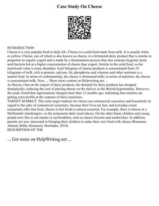 Case Study On Cheese
INTRODUCTION:
Cheese is a very popular food in daily life. Cheese is a solid food made from milk. It is usually white
or yellow. Cheese, one of which is also known as cheese, is a fermented dairy product that is similar in
properties to regular yogurt and is made by a fermentation process that also contains hygienic lactic
acid bacteria but at a higher concentration of cheese than yogurt, Similar to the solid food, so the
nutritional value is more abundant. Each kilogram of cheese products is concentrated from 10
kilograms of milk, rich in protein, calcium, fat, phosphorus and vitamins and other nutrients is a
natural food. In terms of craftsmanship, the cheese is fermented milk; in terms of nutrition, the cheese
is concentrated milk. Now, ... Show more content on Helpwriting.net ...
As Russia s ban on the import of dairy products, the demand for dairy products has dropped
dramatically, reducing the cost of placing cheese on the shelves in the British hypermarket. However,
the study found that supermarkets charged more than 12 months ago, indicating that retailers are
getting extra profits at the expense of their customers.
TARGET MARKET: The main target markets for cheese are commercial customers and household. In
regard to the sake of commercial customers, because their lives are fast, and nowadays most
restaurants offer fast food, cheese in fast foods is almost essential. For example, there is cheese in a
McDonald s hamburgers, so the restaurants daily need cheese. On the other hand, children and young
people now like to eat snacks or eat breakfast, such as cheese biscuits and sandwiches. In addition,
parents are now interested in bringing their children to make their own food with cheese (Rumman,
Ahmed, Riffat, Rezanoor, Howlader, 2014).
DESCRIPTION OF THE
... Get more on HelpWriting.net ...
 