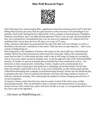 Dim Wolf Research Paper
Three little pigs move around singing Who s apprehensive about the enormous,awful wolf? Little Red
Riding Hood scarcely gets away from the guile advances of the avaricious wolf camouflaged as her
grandma. Such myths and legends have depicted the wolf as a danger to human presence. Dreaded as
inhumane executioners, they were abhorred and oppressed. Wolves were not only shot and murdered;
they were tormented too. Persuaded that they were an issue to be explained, U.S. subjects bit by bit
annihilated dim wolves from the lower 48 states over a time of 25 years.
Today, numerous individuals are persuaded that the end of the dark wolf was a blunder, as well as a
drawback to the personal e satisfaction in this nation. There has been an open objection ... Show more
content on Helpwriting.net ...
Most importantly is the trepidation of farmers with respect to the conceivable loss of domesticated
animals. Wolves have been missing from Yellowstone for a long time. Albeit a few measurements
assert that less than 1% of the sheep and dairy cattle living in wolf range in Canada are executed by
wolves every year, others recount an alternate story. As per the approach chief of the National Wildlife
Institute, In Canada, 41 percent of animals discovered dead have been murdered by wolves . The
distinction in these measurements is disturbing. Clearly, insights can be communicated in an
assortment of routes relying upon what guide one is attempting toward demonstrate. On the other
hand, the actuality remains that wolves do, in any event incidentally, go after domesticated animals.
(Albeit)Notwithstanding their sympathy toward domesticated animals, farmers fear the likelihood that,
to guarantee the wolf s survival, untamed life directors will fence off a huge number of sections of
land now utilized for touching. This could prompt the shutdown of farms, bringing about the loss of
several occupations.
At long last, farmers realize that they have almost no plan of action if the wolves prey on their
domesticated animals. They are permitted to shoot a wolf got in the demonstration of executing a
sheep or bovine if the creature has a place with them. Be that as it may, it is exceptionally hard to be in
the correct spot at the opportune
... Get more on HelpWriting.net ...
 