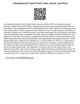 A Randomized Control Trial, Usher, Alcock, And Petra
In a randomized control trial by Smith, Usher, Alcock, and Petra (2013), the researchers aim to
determine whether the use of NeoWrap, a polyethylene occlusive wrap, immediately after birth was
more effective than standard protocol to control hypothermia in NICU admissions. Participants consist
of 92 infants under 27 weeks of gestation and 44 infants less than 30 weeks gestation. The infants are
randomly assigned to be in either the control or the intervention group; the control group is transferred
under the prewarmed heater immediately after birth, dried and wrapped with prewarmed towels, and
applied a hat. The intervention group is wrapped from the neck the down with the polyethylene wrap
before being transferred to the prewarmed heater and undergoing the aforementioned process. World
Health Organization s definition for hypothermia, as cited by Smith et al. (2013), is a temperature of
less than 36.5 degrees Celsius. This parameter was used by the researchers, and the temperatures of
the infants were taken upon birth and upon NICU admissions as well as admission time for both the
control and intervention groups. The temperature was taken axillary on the infant at birth, upon
admission to the NICU and every 30 minutes using a digital thermometer until the infant reached 120
minutes postadmission. The results showed that although the usage of wrap increased the temperature
in neonates less than 27 weeks old, no statistically significant difference on neonates 27 to 29
... Get more on HelpWriting.net ...
 