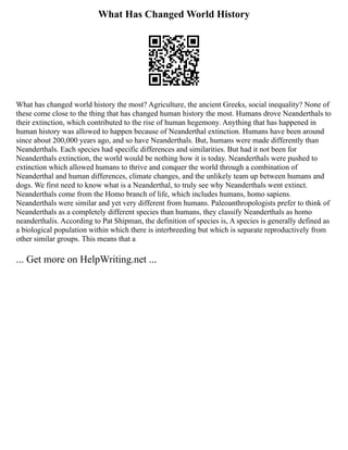 What Has Changed World History
What has changed world history the most? Agriculture, the ancient Greeks, social inequality? None of
these come close to the thing that has changed human history the most. Humans drove Neanderthals to
their extinction, which contributed to the rise of human hegemony. Anything that has happened in
human history was allowed to happen because of Neanderthal extinction. Humans have been around
since about 200,000 years ago, and so have Neanderthals. But, humans were made differently than
Neanderthals. Each species had specific differences and similarities. But had it not been for
Neanderthals extinction, the world would be nothing how it is today. Neanderthals were pushed to
extinction which allowed humans to thrive and conquer the world through a combination of
Neanderthal and human differences, climate changes, and the unlikely team up between humans and
dogs. We first need to know what is a Neanderthal, to truly see why Neanderthals went extinct.
Neanderthals come from the Homo branch of life, which includes humans, homo sapiens.
Neanderthals were similar and yet very different from humans. Paleoanthropologists prefer to think of
Neanderthals as a completely different species than humans, they classify Neanderthals as homo
neanderthalis. According to Pat Shipman, the definition of species is, A species is generally defined as
a biological population within which there is interbreeding but which is separate reproductively from
other similar groups. This means that a
... Get more on HelpWriting.net ...
 