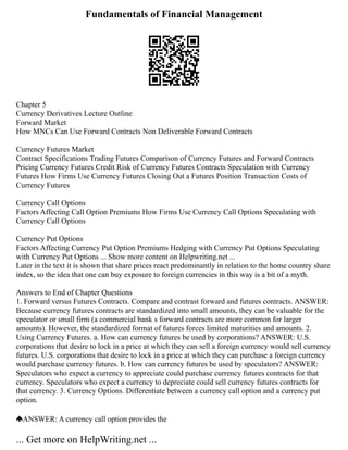 Fundamentals of Financial Management
Chapter 5
Currency Derivatives Lecture Outline
Forward Market
How MNCs Can Use Forward Contracts Non Deliverable Forward Contracts
Currency Futures Market
Contract Specifications Trading Futures Comparison of Currency Futures and Forward Contracts
Pricing Currency Futures Credit Risk of Currency Futures Contracts Speculation with Currency
Futures How Firms Use Currency Futures Closing Out a Futures Position Transaction Costs of
Currency Futures
Currency Call Options
Factors Affecting Call Option Premiums How Firms Use Currency Call Options Speculating with
Currency Call Options
Currency Put Options
Factors Affecting Currency Put Option Premiums Hedging with Currency Put Options Speculating
with Currency Put Options ... Show more content on Helpwriting.net ...
Later in the text it is shown that share prices react predominantly in relation to the home country share
index, so the idea that one can buy exposure to foreign currencies in this way is a bit of a myth.
Answers to End of Chapter Questions
1. Forward versus Futures Contracts. Compare and contrast forward and futures contracts. ANSWER:
Because currency futures contracts are standardized into small amounts, they can be valuable for the
speculator or small firm (a commercial bank s forward contracts are more common for larger
amounts). However, the standardized format of futures forces limited maturities and amounts. 2.
Using Currency Futures. a. How can currency futures be used by corporations? ANSWER: U.S.
corporations that desire to lock in a price at which they can sell a foreign currency would sell currency
futures. U.S. corporations that desire to lock in a price at which they can purchase a foreign currency
would purchase currency futures. b. How can currency futures be used by speculators? ANSWER:
Speculators who expect a currency to appreciate could purchase currency futures contracts for that
currency. Speculators who expect a currency to depreciate could sell currency futures contracts for
that currency. 3. Currency Options. Differentiate between a currency call option and a currency put
option.
ANSWER: A currency call option provides the
... Get more on HelpWriting.net ...
 