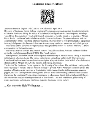 Louisiana Creole Culture
Andreana Franklin English 1301 2A1 Ms McClelland 30 April 2018
Diversity of Louisiana Creole Culture Louisiana Creoles are persons descended from the inhabitants
of colonial Louisiana during the period of both French and Spanish rule. These imposed meanings
varied from descendants of French and Spanish aristocrats to racially mixed or to anyone of African
blood. In the Louisiana Creole mind those distinctions are irrelevant. They contradict and hide the
essential nature of this vanishing, alternative culture. Their diversity is well pronounced as a populous
from a global perspective because it borrows from so many continents, countries, and ethnic groups.
The diversity of this culture is well pronounced throughout the culture via history, ethnicity, ... Show
more content on Helpwriting.net ...
The Native American culture. The Spanish culture. The African culture, Africans and their children
devised a creole language (Kulikoff 416). The French culture.
The religion of Louisiana Creole Culture depends on the history of an individual s family. Catholicism
is the typical religious choice. The Creole Catholic is a sub culture within itself. There are some
Louisiana Creoles who follow the Protestant religion. Many of families share beliefs of a tribal nature
stemming from African tribes, Celtic nations, and Native Americans.
The food of the Louisiana Creole represents the diversity of the culture. The traditional creole gumbo
is like a parade of flavors. The filé powder is made of ground, Native American sassafras leaves. The
paprika, a Mexican spice exported to Spain in the 1600s, is combined with black pepper, cayenne
pepper, and salt. The ingredients of the gumbo provide more understanding of the different cultures
that create the Louisiana Creole culture. Jambalaya is a Louisiana Creole dish with bountiful flavors
and meats with an equivalent representation of this culture. This dish combines a good variety of
meat, seasonings, seafood, and rice for an exquisite Louisiana Creole culture
... Get more on HelpWriting.net ...
 