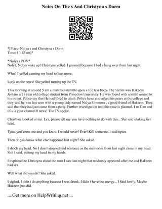 Notes On The s And Christyna s Dorm
*[Place: Nolya s and Christyna s Dorm
Time: 10:12 am]*
*Nolya s POV*
Nolya, Nolya wake up! Christyna yelled. I groaned because I had a hang over from last night.
What! I yelled causing my head to hurt more.
Look on the news! She yelled turning up the TV.
This morning at around 5 am a man had stumble upon a life less body. The victim was Hakeem
Jenkins a 21 year old college student from Princeton University. He was found with a knife wound to
his throat. Police say that He had bleed to death. Police have also asked his pears at the college and
they said he was last seen with a young lady named Nolya Simmons , a good friend of Hakeem. They
said that they had just came from a party. Further investigation into this case is planned. I m Tom and
this is your channel 8 news! The TV spoke.
Christyna Looked at me. Lya, please tell my you have nothing to do with this... She said shaking her
head.
Tyna, you know me and you know I would never! Ever! Kill someone. I said upset.
Then do you know what else happened last night? She asked.
I shock my head. No I don I stopped mid sentence as the memories from last night came in my head.
Shît I said. putting my head in my hands.
I explained to Christyna about the man I saw last night that randomly appeared after me and Hakeem
had sêx
Well what did you do? She asked.
I sighed. I didn t do anything because I was drunk. I didn t have the energy... I Said lowly. Maybe
Hakeem just did
... Get more on HelpWriting.net ...
 