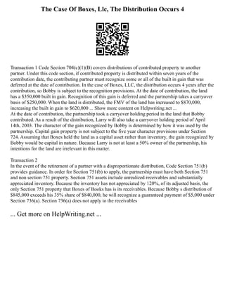 The Case Of Boxes, Llc, The Distribution Occurs 4
Transaction 1 Code Section 704(c)(1)(B) covers distributions of contributed property to another
partner. Under this code section, if contributed property is distributed within seven years of the
contribution date, the contributing partner must recognize some or all of the built in gain that was
deferred at the date of contribution. In the case of Boxes, LLC, the distribution occurs 4 years after the
contribution, so Bobby is subject to the recognition provisions. At the date of contribution, the land
has a $350,000 built in gain. Recognition of this gain is deferred and the partnership takes a carryover
basis of $250,000. When the land is distributed, the FMV of the land has increased to $870,000,
increasing the built in gain to $620,000 ... Show more content on Helpwriting.net ...
At the date of contribution, the partnership took a carryover holding period in the land that Bobby
contributed. As a result of the distribution, Larry will also take a carryover holding period of April
14th, 2003. The character of the gain recognized by Bobby is determined by how it was used by the
partnership. Capital gain property is not subject to the five year character provisions under Section
724. Assuming that Boxes held the land as a capital asset rather than inventory, the gain recognized by
Bobby would be capital in nature. Because Larry is not at least a 50% owner of the partnership, his
intentions for the land are irrelevant in this matter.
Transaction 2
In the event of the retirement of a partner with a disproportionate distribution, Code Section 751(b)
provides guidance. In order for Section 751(b) to apply, the partnership must have both Section 751
and non section 751 property. Section 751 assets include unrealized receivables and substantially
appreciated inventory. Because the inventory has not appreciated by 120%, of its adjusted basis, the
only Section 751 property that Boxes of Books has is its receivables. Because Bobby s distribution of
$845,000 exceeds his 35% share of $840,000, he will recognize a guaranteed payment of $5,000 under
Section 736(a). Section 736(a) does not apply to the receivables
... Get more on HelpWriting.net ...
 
