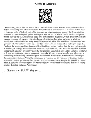 Greed In America
What, exactly, makes an American an American? This question has been asked and answered since
before this country was officially founded. Men and women of a multitude of races and culture have
written and spoke of it. Both ends of the spectrum have been addressed extensively. From admiring
ambition to condemning corruption, nothing has been left out. In America there are three things that,
to me, truly define us. A nationwide greed, awe inspiring in its magnitude, which gives the Capitalistic
system we run on life. A deeply ingrained sense of patriotism, hewn into us by our revolutionary
forefathers, that has earned us many powerful enemies and allies. The underlying distrust of our own
government, which allowed us to create our democracy, ... Show more content on Helpwriting.net ...
We have the strongest military in the world, with a bigger military budget than the next eight countries
combined, on average. We even extend our military operations into civil wars that otherwise wouldn t
concern us because we are simply asked by that countries leader or an ally. Unless Congress is sure we
will lose, we just throw troops at any country that asks. We then proceed to make sure it becomes a
democracy before leaving. I neither support nor condemn these actions, but they have a tendency to
bring enemies with them. While the military and government are fully capable of dealing with these
adversaries, I must question the fact that they continue to act the same, despite the opposition it makes
them. Regardless, the intense pride the American people feel for their military and its flaws is simply
another thing that makes an American an
... Get more on HelpWriting.net ...
 