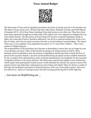 Texas Annual Budget
The discussion of Texas and its legislature procedures has been an arising issue for a few decades now.
The State of Texas meets every 140 days like three other States; Montana, Nevada, and North Dakota
(Fernandez 2013). All of these States including Texas hold session every other year. There have been
some basic arguments brought up on both sides of the subject, but I m a supporter in changing the way
Texas holds sessions. The discussion of Texas being well served as a biennial legislature brings to
light a few issues that I believe should be addressed. I am all for a small government but Texas is too
big of a State, and it has too much economic diversity to not be looking at annual budgets. The format
Texas uses is way outdated. Texas population has grown in 137 years from I million ... Show more
content on Helpwriting.net ...
The responsibilities of the legislature have become so demanding to where they can no longer be seen
on an alternate year basis. Some of the benefits for going to an annual session would be: More
meetings which would help to raise the position of legislature, and thereby help to check the flow of
power to the executive branch. I am also convinced that having an annual session would be beneficial
for the oversight of the administration, and it would put administrative accountability for the execution
of legislative policies to be easily enforced. The States may respond more rapidly to new federal laws
which require state participation Annual session would eliminate the need for any special sessions The
annual sessions may help policy making process more timely and orderly There are always a couple of
bills that end up failing to get heard or advanced because of the way Texas holds sessions. Here are a
few bills for ex.: Same sex marriage license ban bill A texting and driving bill A traffic light ban
... Get more on HelpWriting.net ...
 