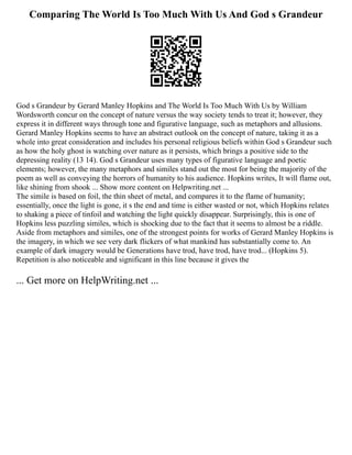 Comparing The World Is Too Much With Us And God s Grandeur
God s Grandeur by Gerard Manley Hopkins and The World Is Too Much With Us by William
Wordsworth concur on the concept of nature versus the way society tends to treat it; however, they
express it in different ways through tone and figurative language, such as metaphors and allusions.
Gerard Manley Hopkins seems to have an abstract outlook on the concept of nature, taking it as a
whole into great consideration and includes his personal religious beliefs within God s Grandeur such
as how the holy ghost is watching over nature as it persists, which brings a positive side to the
depressing reality (13 14). God s Grandeur uses many types of figurative language and poetic
elements; however, the many metaphors and similes stand out the most for being the majority of the
poem as well as conveying the horrors of humanity to his audience. Hopkins writes, It will flame out,
like shining from shook ... Show more content on Helpwriting.net ...
The simile is based on foil, the thin sheet of metal, and compares it to the flame of humanity;
essentially, once the light is gone, it s the end and time is either wasted or not, which Hopkins relates
to shaking a piece of tinfoil and watching the light quickly disappear. Surprisingly, this is one of
Hopkins less puzzling similes, which is shocking due to the fact that it seems to almost be a riddle.
Aside from metaphors and similes, one of the strongest points for works of Gerard Manley Hopkins is
the imagery, in which we see very dark flickers of what mankind has substantially come to. An
example of dark imagery would be Generations have trod, have trod, have trod... (Hopkins 5).
Repetition is also noticeable and significant in this line because it gives the
... Get more on HelpWriting.net ...
 