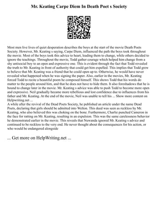 Mr. Keating Carpe Diem In Death Poet s Society
Most men live lives of quiet desperation describes the boys at the start of the movie Death Poets
Society. However, Mr. Keating s saying, Carpe Diem, influenced the path the boys took throughout
the movie. Most of the boys took this advice to heart, leading them to change, while others decided to
ignore the teachings. Throughout the movie, Todd gather courage which helped him change from a
shy antisocial boy to an open and expressive one. This is evident through the fact that Todd revealed
the truth to Mr. Keating in front of authority that could get him expelled. This implies that Todd grew
to believe that Mr. Keating was a friend that he could open up to. Otherwise, he would have never
revealed what happened when he was signing the paper. Also, earlier in the movies, Mr. Keating
forced Todd to recite a beautiful poem he composed himself. This shows Todd that his words do
matter to the people around him, and that he does not have to hide them. It also foreshadows that he is
bound to change later in the movie. Mr. Keating s advice was able to push Todd to become more open
and expressive. Neil gradually became more rebellious and lost confidence due to influences from his
father and Mr. Keating. At the end of the movie, Neil was unable to tell his ... Show more content on
Helpwriting.net ...
A while after the revival of the Dead Poets Society, he published an article under the name Dead
Poets, declaring that girls should be admitted into Welton. This deed was seen as reckless by Mr.
Keating, who also believed this was choking on the bone. Furthermore, Charlie punched Cameron in
the face for ratting on Mr. Keating, resulting in an expulsion. This was the same carelessness behavior
he demonstrated earlier in the movie. This reveals that Nuwanda ignored Mr. Keating s advice and
continued to be reckless to the very end. He never thought about the consequences for his action, or
who would be endangered alongside
... Get more on HelpWriting.net ...
 