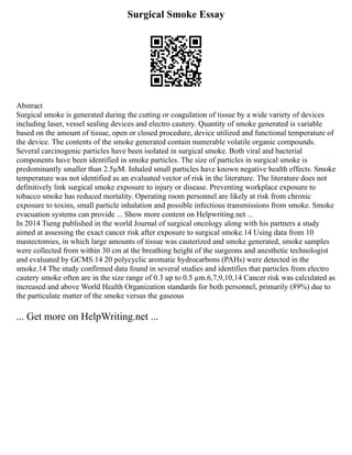 Surgical Smoke Essay
Abstract
Surgical smoke is generated during the cutting or coagulation of tissue by a wide variety of devices
including laser, vessel sealing devices and electro cautery. Quantity of smoke generated is variable
based on the amount of tissue, open or closed procedure, device utilized and functional temperature of
the device. The contents of the smoke generated contain numerable volatile organic compounds.
Several carcinogenic particles have been isolated in surgical smoke. Both viral and bacterial
components have been identified in smoke particles. The size of particles in surgical smoke is
predominantly smaller than 2.5µM. Inhaled small particles have known negative health effects. Smoke
temperature was not identified as an evaluated vector of risk in the literature. The literature does not
definitively link surgical smoke exposure to injury or disease. Preventing workplace exposure to
tobacco smoke has reduced mortality. Operating room personnel are likely at risk from chronic
exposure to toxins, small particle inhalation and possible infectious transmissions from smoke. Smoke
evacuation systems can provide ... Show more content on Helpwriting.net ...
In 2014 Tseng published in the world Journal of surgical oncology along with his partners a study
aimed at assessing the exact cancer risk after exposure to surgical smoke.14 Using data from 10
mastectomies, in which large amounts of tissue was cauterized and smoke generated, smoke samples
were collected from within 30 cm at the breathing height of the surgeons and anesthetic technologist
and evaluated by GCMS.14 20 polycyclic aromatic hydrocarbons (PAHs) were detected in the
smoke.14 The study confirmed data found in several studies and identifies that particles from electro
cautery smoke often are in the size range of 0.3 up to 0.5 µm.6,7,9,10,14 Cancer risk was calculated as
increased and above World Health Organization standards for both personnel, primarily (89%) due to
the particulate matter of the smoke versus the gaseous
... Get more on HelpWriting.net ...
 