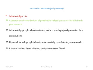 Structure of a Research Report (continued) 
• Acknowledgments 
 A description of contributions of people who helped you to successfully finish 
your research 
 Acknowledge people who contributed to the research project by mention their 
contributions. 
 Do not all include people who did not essentially contribute to your research. 
 It should not be a list of relatives, family members or friends. 
11/18/2014 Report Writing II 10 
 
