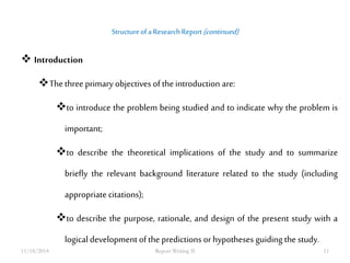 Structure of a Research Report (continued) 
 Introduction 
The three primary objectives of the introduction are: 
to introduce the problem being studied and to indicate why the problem is 
important; 
to describe the theoretical implications of the study and to summarize 
briefly the relevant background literature related to the study (including 
appropriate citations); 
to describe the purpose, rationale, and design of the present study with a 
logical development of the predictions or hypotheses guiding the study. 
11/18/2014 Report Writing II 11 
 