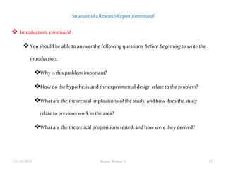 Structure of a Research Report (continued) 
 Introduction, continued 
 You should be able to answer the following questions before beginning to write the 
introduction: 
Why is this problem important? 
How do the hypothesis and the experimental design relate to the problem? 
What are the theoretical implications of the study, and how does the study 
relate to previous work in the area? 
What are the theoretical propositions tested, and how were they derived? 
11/18/2014 Report Writing II 12 
 