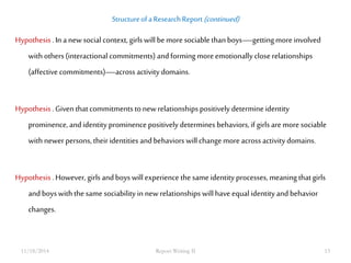 Structure of a Research Report (continued) 
Hypothesis . In a new social context, girls will be more sociable than boys—getting more involved 
with others (interactional commitments) and forming more emotionally close relationships 
(affective commitments)—across activity domains. 
Hypothesis . Given that commitments to new relationships positively determine identity 
prominence, and identity prominence positively determines behaviors, if girls are more sociable 
with newer persons, their identities and behaviors will change more across activity domains. 
Hypothesis . However, girls and boys will experience the same identity processes, meaning that girls 
and boys with the same sociability in new relationships will have equal identity and behavior 
changes. 
11/18/2014 Report Writing II 13 
 