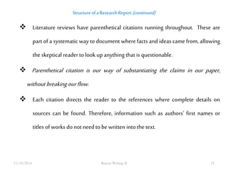 Structure of a Research Report (continued) 
 Literature reviews have parenthetical citations running throughout. These are 
part of a systematic way to document where facts and ideas came from, allowing 
the skeptical reader to look up anything that is questionable. 
 Parenthetical citation is our way of substantiating the claims in our paper, 
without breaking our flow. 
 Each citation directs the reader to the references where complete details on 
sources can be found. Therefore, information such as authors’ first names or 
titles of works do not need to be written into the text. 
11/18/2014 Report Writing II 15 
 