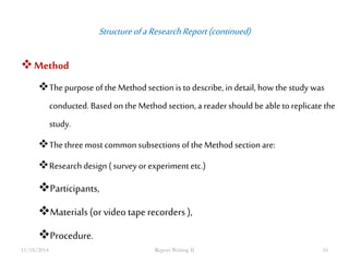 Structure of a Research Report (continued) 
Method 
The purpose of the Method section is to describe, in detail, how the study was 
conducted. Based on the Method section, a reader should be able to replicate the 
study. 
The three most common subsections of the Method section are: 
Research design ( survey or experiment etc.) 
Participants, 
Materials (or video tape recorders ), 
Procedure. 
11/18/2014 Report Writing II 16 
 