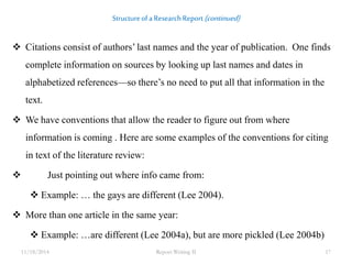 Structure of a Research Report (continued) 
 Citations consist of authors’ last names and the year of publication. One finds 
complete information on sources by looking up last names and dates in 
alphabetized references—so there’s no need to put all that information in the 
text. 
 We have conventions that allow the reader to figure out from where 
information is coming . Here are some examples of the conventions for citing 
in text of the literature review: 
 Just pointing out where info came from: 
 Example: … the gays are different (Lee 2004). 
 More than one article in the same year: 
 Example: …are different (Lee 2004a), but are more pickled (Lee 2004b) 
11/18/2014 Report Writing II 17 
 