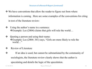 Structure of a Research Report (continued) 
We have conventions that allow the reader to figure out from where 
information is coming . Here are some examples of the conventions for citing 
in text of the literature review: 
 Using the author’s name in a sentence: 
Example: Lee (2004) claims that girls will rule the world… 
 Quoting a person and using their name: 
Example: Lee (2004: 341) says, “Girls are more likely to rule the 
world…” 
 Review of Literature 
 If an idea is used, but cannot be substantiated by the community of 
sociologists, the literature review clearly shows that the author is 
speculating and details the logic of the speculation. 
11/18/2014 Report Writing II 18 
 