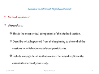 Structure of a Research Report (continued) 
• Method, continued 
• Procedure: 
This is the most critical component of the Method section. 
Describe what happened from the beginning to the end of the 
sessions in which you tested your participants. 
Include enough detail so that a researcher could replicate the 
essential aspects of your study. 
11/18/2014 Report Writing II 19 
 