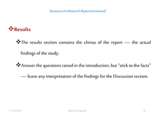 Structure of a Research Report (continued) 
Results 
The results section contains the climax of the report — the actual 
findings of the study. 
Answer the questions raised in the introduction, but “stick to the facts” 
— leave any interpretation of the findings for the Discussion section. 
11/18/2014 Report Writing II 21 
 