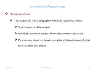 Structure of a Research Report (continued) 
 Results, continued 
 The structure of a typical paragraph in the Results section is as follows: 
 State the purpose of the analysis. 
 Identify the descriptive statistic to be used to summarize the results. 
 Present a summary of this descriptive statistic across conditions in the text 
itself, in a table, or in a figure. 
11/18/2014 Report Writing II 22 
 