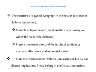 Structure of a Research Report (continued) 
 The structure of a typical paragraph in the Results section is as 
follows (continued): 
If a table or figure is used, point out the major findings on 
which the reader should focus. 
Present the reasons for, and the results of confidence 
intervals, effect sizes, and inferential statistic 
 State the conclusion that follows from each test, but do not 
discuss implications. These belong in the Discussion section. 
11/18/2014 Report Writing II 23 
 