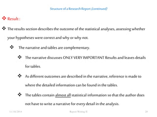 Structure of a Research Report (continued) 
 Result : 
 The results section describes the outcome of the statistical analyses, assessing whether 
your hypotheses were correct and why or why not. 
 The narrative and tables are complementary. 
 The narrative discusses ONLY VERY IMPORTANT Results and leaves details 
for tables. 
 As different outcomes are described in the narrative, reference is made to 
where the detailed information can be found in the tables. 
 The tables contain almost all statistical information so that the author does 
not have to write a narrative for every detail in the analysis. 
11/18/2014 Report Writing II 24 
 