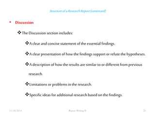 Structure of a Research Report (continued) 
• Discussion 
The Discussion section includes: 
A clear and concise statement of the essential findings. 
A clear presentation of how the findings support or refute the hypotheses. 
A description of how the results are similar to or different from previous 
research. 
Limitations or problems in the research. 
Specific ideas for additional research based on the findings. 
11/18/2014 Report Writing II 25 
 