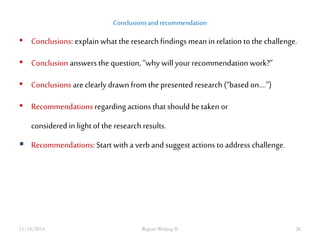 Conclusions and recommendation 
• Conclusions: explain what the research findings mean in relation to the challenge. 
• Conclusion answers the question, “why will your recommendation work?” 
• Conclusions are clearly drawn from the presented research (“based on....”) 
• Recommendations regarding actions that should be taken or 
considered in light of the research results. 
 Recommendations: Start with a verb and suggest actions to address challenge. 
11/18/2014 Report Writing II 26 
 