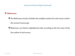 Structure of a Research Report (continued) 
 References 
The References section includes the complete citation for each source cited in 
the research manuscript. 
References are listed in alphabetical order according to the last name of the 
first author of each source. 
11/18/2014 Report Writing II 27 
 