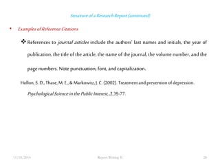 Structure of a Research Report (continued) 
• Examples of Reference Citations 
 References to journal articles include the authors’ last names and initials, the year of 
publication, the title of the article, the name of the journal, the volume number, and the 
page numbers. Note punctuation, font, and capitalization. 
Hollon, S. D., Thase, M. E., & Markowitz, J. C. (2002). Treatment and prevention of depression. 
Psychological Science in the Public Interest, 3, 39-77. 
11/18/2014 Report Writing II 28 
 