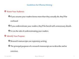 Guidelines for Effective Writing 
 Know Your Audience. 
If you assume your readers know more than they actually do, they’ll be 
confused. 
If you underestimate your readers, they’ll be bored with unnecessary details. 
Err on the side of underestimating your readers. 
 Identify Your Purpose. 
Research manuscripts use expository writing. 
The principal purposes of a research manuscript are to describe and to 
convince. 
11/18/2014 Report Writing II 3 
 