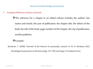 Structure of a Research Report (continued) 
• Examples of Reference Citations, continued 
The reference for a chapter in an edited volume includes the authors’ last 
names and initials, the year of publication, the chapter title, the editors of the 
book, the title of the book, page numbers of the chapter, the city of publication, 
and the publisher: 
Example: 
Buchanan, T. (2000). Potential of the Internet for personality research. In M. H. Birnbaum (Ed.), 
Psychological experiments on the Internet (pp. 121-139). San Diego, CA: Academic Press. 
11/18/2014 Report Writing II 30 
 