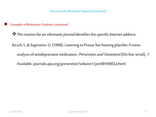 Structure of a Research Report (continued) 
 Examples of Reference Citations, continued 
The citation for an electronic journal identifies the specific Internet address: 
Kirsch, I., & Sapirstein, G. (1998). Listening to Prozac but hearing placebo: A meta-analysis 
of antidepressant medication. Prevention and Treatment [On-line serial], 1. 
Available: journals.apa.org/prevention/volume1/pre0010002a.html. 
11/18/2014 Report Writing II 31 
 