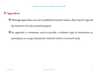 Structure of a Research Report (continued ) 
 Appendixes 
Although appendixes are rare in published research reports, they may be required 
by instructors for class research projects. 
An appendix is sometimes used to provide a verbatim copy of instructions to 
participants or a copy of particular materials used in a research study. 
11/18/2014 Report Writing II 32 
 