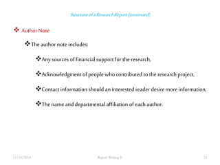 Structure of a Research Report (continued) 
 Author Note 
The author note includes: 
Any sources of financial support for the research, 
Acknowledgment of people who contributed to the research project, 
Contact information should an interested reader desire more information, 
The name and departmental affiliation of each author. 
11/18/2014 Report Writing II 33 
 