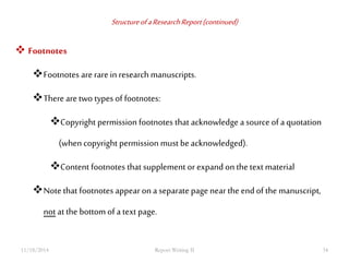 Structure of a Research Report (continued) 
 Footnotes 
Footnotes are rare in research manuscripts. 
There are two types of footnotes: 
Copyright permission footnotes that acknowledge a source of a quotation 
(when copyright permission must be acknowledged). 
Content footnotes that supplement or expand on the text material 
Note that footnotes appear on a separate page near the end of the manuscript, 
not at the bottom of a text page. 
11/18/2014 Report Writing II 34 
 