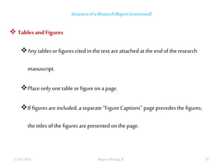 Structure of a Research Report (continued) 
 Tables and Figures 
Any tables or figures cited in the text are attached at the end of the research 
manuscript. 
Place only one table or figure on a page. 
If figures are included, a separate “Figure Captions” page precedes the figures; 
the titles of the figures are presented on the page. 
11/18/2014 Report Writing II 35 
 