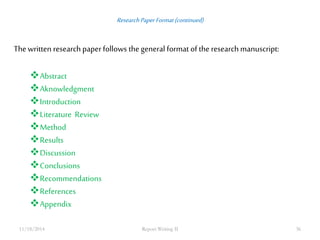Research Paper Format (continued) 
The written research paper follows the general format of the research manuscript: 
Abstract 
Aknowledgment 
Introduction 
Literature Review 
Method 
Results 
Discussion 
Conclusions 
Recommendations 
References 
Appendix 
11/18/2014 Report Writing II 36 
 