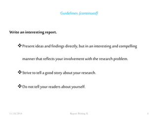 Guidelines (continued) 
Write an interesting report. 
Present ideas and findings directly, but in an interesting and compelling 
manner that reflects your involvement with the research problem. 
Strive to tell a good story about your research. 
Do not tell your readers about yourself. 
11/18/2014 Report Writing II 6 
 