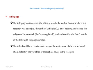 Structure of a Research Report (continued) 
• Title page 
The title page contains the title of the research, the authors’ names, where the 
research was done (i.e., the authors’ affiliation), a brief heading to describe the 
subject of the research (the “running head”), and a short title (the first 3 words 
of the title) with the page number. 
The title should be a concise statement of the main topic of the research and 
should identify the variables or theoretical issues in the research. 
11/18/2014 Report Writing II 8 
 