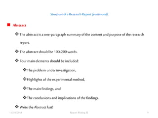 Structure of a Research Report (continued) 
 Abstract 
 The abstract is a one-paragraph summary of the content and purpose of the research 
report. 
 The abstract should be 100-200 words. 
 Four main elements should be included: 
The problem under investigation, 
Highlights of the experimental method, 
The main findings, and 
The conclusions and implications of the findings. 
 Write the Abstract last! 
11/18/2014 Report Writing II 9 
 