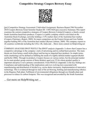 Competitive Strategy Coopers Brewery Essay
[pic] Competitive Strategy Assessment 3 Individual Assignment: Business Report 29th November
2010 Coopers Brewery Grant Semmler Student ID: 110013428 [pic] executive Summary This report
examines the current competitive strategies of Coopers Brewery Limited (Coopers); a family owned
South Australian based beer producer. Coopers is a public company which is not listed on the
Australian Stock Exchange, currently holding a 3.4% market share of the Australian beer market
(Coopers Chairman s Report, 2009). Its major competitors are the Fosters Group and Lion Nathan
together holding 94% of the Australian beer market (Byrom Lehman, 2009). The company exports to
26 countries worldwide including the USA, UK, India and ... Show more content on Helpwriting.net
...
COMPANY ANALYSIS SWOT PESTLE The SWOT analysis (Appendix 1) shows that Coopers has a
competitive advantage in the company s style of advertising and its crafted beers position. The main
threats are from being a small niche player and having no imported beer products. In simple terms,
niche (marketing) can be defined as fulfilling the needs of a tightly defined market segment (Kotler
and Keller 2006). Through its products, Coopers focuses on various niches, but the principal market
for its main product group consists of those drinkers aged over 35 for whom product quality is
important and price is not a primary consideration. From PESTLE (Appendix 2) the key findings are:
Compliance and understanding of the implications and ever evolving laws associated with
manufacturing and distribution of alcohol (e.g. excise duties increases). Implementation of innovative
technology. This is evidenced through its state of the art brewing, bottling and manufacturing robotics
in the Regency Park plant. Fulfilment of environmental obligations through eco friendly plant and
processes to reduce its carbon footprint. This was recognised and awarded by the South Australian
... Get more on HelpWriting.net ...
 