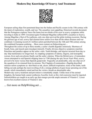 Modern Day Knowledge Of Scurvy And Treatment
European sailing ships first penetrated deep into the Indian and Pacific oceans in the 15th century with
the intent of exploration, wealth, and war. The casualties were appalling. Historical records document
that the Portuguese explorer Vasco Da Gama lost two thirds of his crew to scurvy symptoms while
traveling to India in 1499. Circumnavigator Ferdinand Magellan suffered 80% casualties to Scurvy.
Among Magellan s fleet of five galleons, only one ship survived the globe trotting excursion. During
the glorious age of sail, scurvy had claimed more sailors lives than all the others diseases and war
combined. A stunning record of 2 million sailors perished between the 16th and 19th century among
the combined European seafaring ... Show more content on Helpwriting.net ...
Throughout the course of up to three months, a sailor s health degrades ominously. Shortness of
breath, bone, and muscle pain (myalgia) intensify. Finally obvious objective symptoms manifest.
Petechiae and jaundice appear on the sailor s skin. Teeth dislodge, and injuries incurred from day to
day ship maintenance no longer heal. As crippling symptoms of edema, oliguria, and neuropathy
worsen, fever and convulsions finally seal the sailor s demise. When the British navy s Commodore
Anson attempted to raid Spanish shipping lanes in 1740 (during the epic Seven Years War), scurvy
proved to be more vicious than Spanish gunpowder. Tragically yet predictably, only one ship out of
the squadron of six returned from its mission. The Chaplain of commodore s flagship described
stricken sailors symptoms as: skin black as ink, ulcers, difficult respiration, rictus of the limbs, teeth
falling out and, perhaps the most revolting of all, a strange plethora of gum tissue sprouting out of the
mouth, which immediately rotted and lent the victim s breath an abominable odor.
Modern day scurvy treatment and prevention is remarkably simple. Unlike most of the animal
kingdom, the human body cannot synthesize Ascorbic Acid, so this vital coenzyme must be ingested.
Schoolchildren are taught at an early age that oranges provide ample amounts of Vitamin C. Lesser
known but excellent sources of Vitamin C also
... Get more on HelpWriting.net ...
 