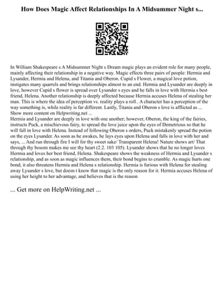 How Does Magic Affect Relationships In A Midsummer Night s...
In William Shakespeare s A Midsummer Night s Dream magic plays an evident role for many people,
mainly affecting their relationship in a negative way. Magic effects three pairs of people: Hermia and
Lysander, Hermia and Helena, and Titania and Oberon. Cupid s Flower, a magical love potion,
instigates many quarrels and brings relationships almost to an end. Hermia and Lysander are deeply in
love, however Cupid s flower is spread over Lysander s eyes and he falls in love with Hermia s best
friend, Helena. Another relationship is deeply affected because Hermia accuses Helena of stealing her
man. This is where the idea of perception vs. reality plays a roll.. A character has a perception of the
way something is, while reality is far different. Lastly, Titania and Oberon s love is afflicted as ...
Show more content on Helpwriting.net ...
Hermia and Lysander are deeply in love with one another; however, Oberon, the king of the fairies,
instructs Puck, a mischievous fairy, to spread the love juice upon the eyes of Demetrious so that he
will fall in love with Helena. Instead of following Oberon s orders, Puck mistakenly spread the potion
on the eyes Lysander. As soon as he awakes, he lays eyes upon Helena and falls in love with her and
says, ... And run through fire I will for thy sweet sake/ Transparent Helena! Nature shows art/ That
through thy bosom makes me see thy heart (2.2. 103 105). Lysander shows that he no longer loves
Hermia and loves her best friend, Helena. Shakespeare shows the weakness of Hermia and Lysander s
relationship, and as soon as magic influences them, their bond begins to crumble. As magic hurts one
bond, it also threatens Hermia and Helena s relationship. Hermia is furious with Helena for stealing
away Lysander s love, but doesn t know that magic is the only reason for it. Hermia accuses Helena of
using her height to her advantage, and believes that is the reason
... Get more on HelpWriting.net ...
 